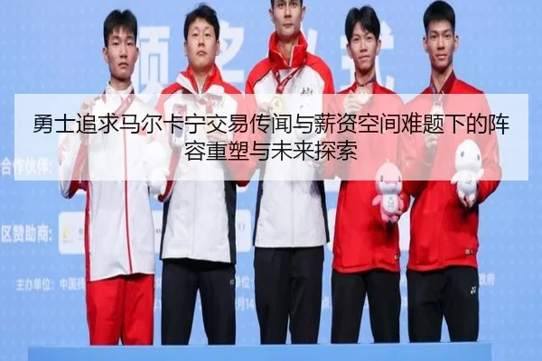 勇士追求马尔卡宁交易传闻与薪资空间难题下的阵容重塑与未来探索