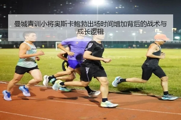 曼城青训小将奥斯卡鲍勃出场时间增加背后的战术与成长逻辑