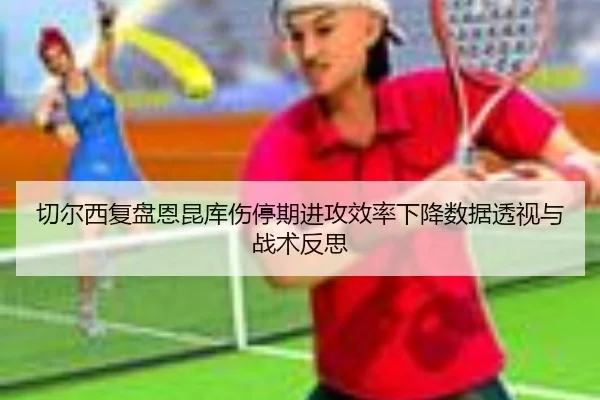 切尔西复盘恩昆库伤停期进攻效率下降数据透视与战术反思 | kaiyun