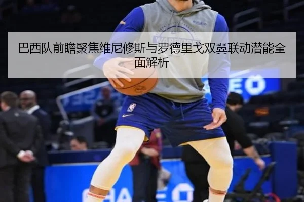 巴西队前瞻聚焦维尼修斯与罗德里戈双翼联动潜能全面解析（kaiyun）
