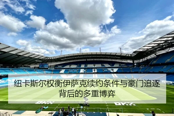 纽卡斯尔权衡伊萨克续约条件与豪门追逐背后的多重博弈