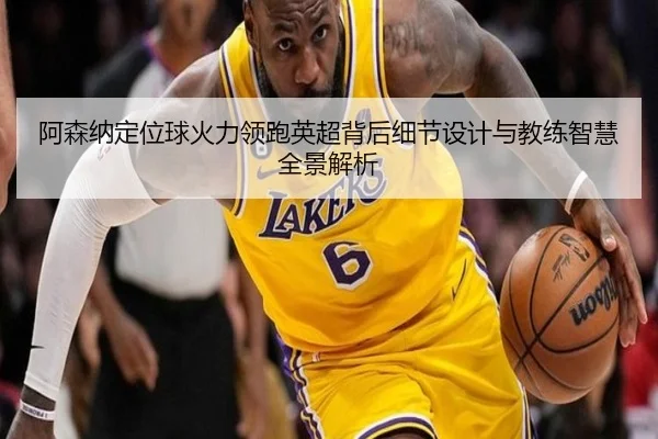 阿森纳定位球火力领跑英超背后细节设计与教练智慧全景解析（kaiyun）