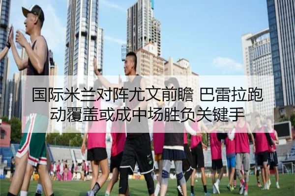 国际米兰对阵尤文前瞻 巴雷拉跑动覆盖或成中场胜负关键手（kaiyun）